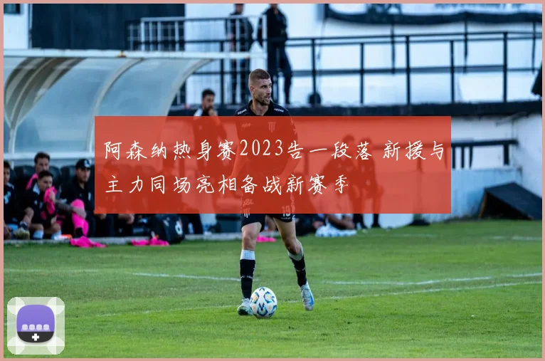 阿森纳热身赛2023告一段落 新援与主力同场亮相备战新赛季