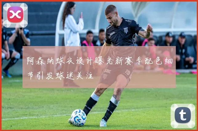 阿森纳球衣设计曝光新赛季配色细节引发球迷关注