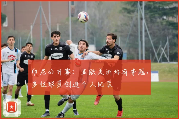 印尼公开赛:亚欧美洲均有夺冠,多位球员创造个人纪录