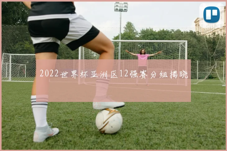 2022世界杯亚洲区12强赛分组揭晓