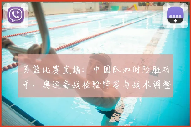 男篮比赛直播：中国队加时险胜对手，奥运备战检验阵容与战术调整