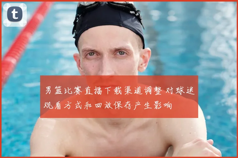 男篮比赛直播下载渠道调整 对球迷观看方式和回放保存产生影响