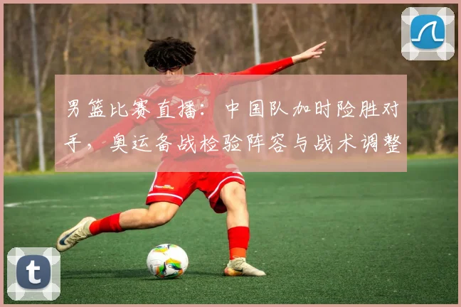 男篮比赛直播：中国队加时险胜对手，奥运备战检验阵容与战术调整