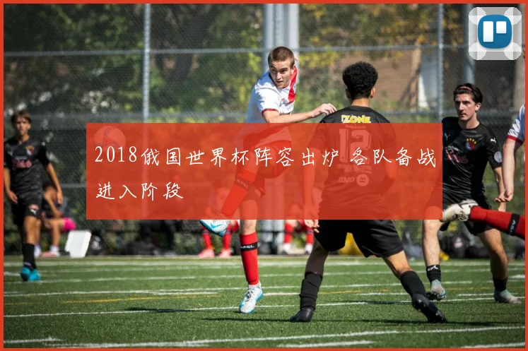 2018俄国世界杯阵容出炉 各队备战进入阶段