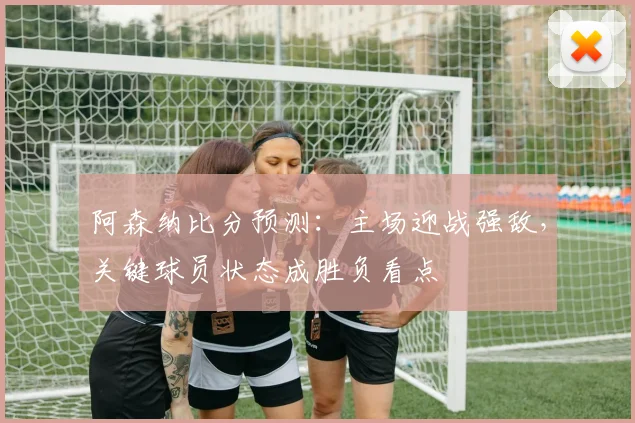 阿森纳比分预测：主场迎战强敌，关键球员状态成胜负看点
