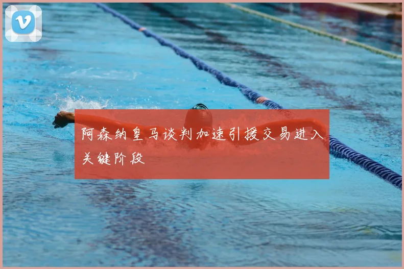 阿森纳皇马谈判加速引援交易进入关键阶段