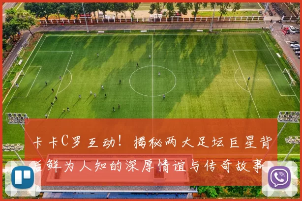 卡卡C罗互动！揭秘两大足坛巨星背后鲜为人知的深厚情谊与传奇故事