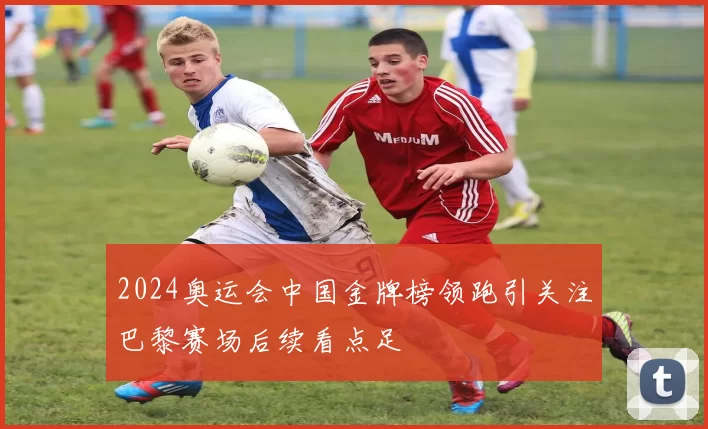 2024奥运会中国金牌榜领跑引关注巴黎赛场后续看点足