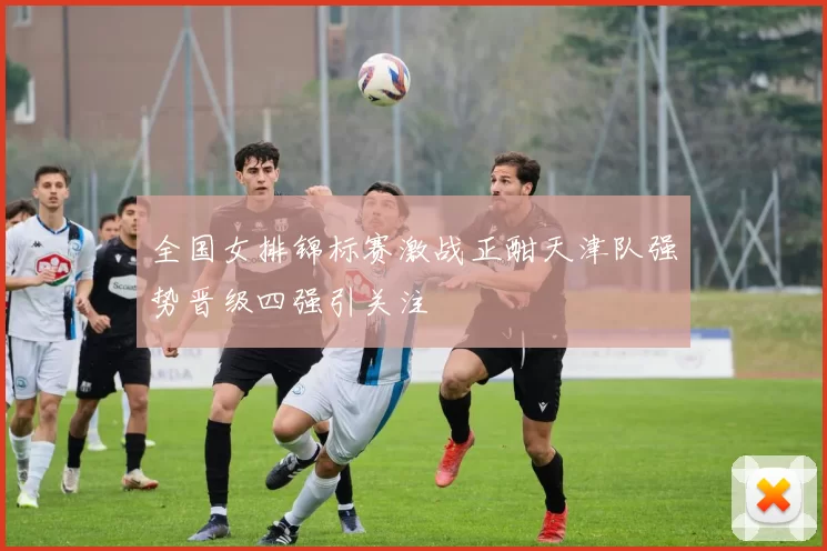 全国女排锦标赛激战正酣天津队强势晋级四强引关注