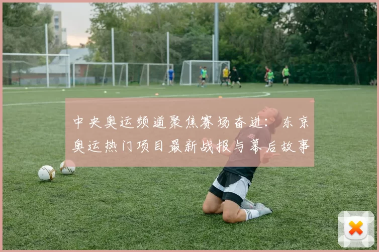 中央奥运频道聚焦赛场奋进：东京奥运热门项目最新战报与幕后故事
