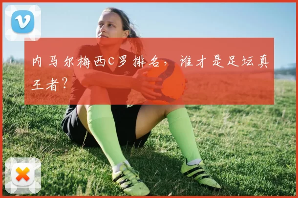 内马尔梅西c罗排名,谁才是足坛真王者?