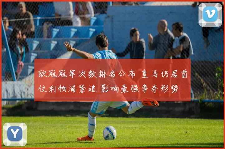 欧冠冠军次数排名公布 皇马仍居首位利物浦紧追 影响豪强争夺形势