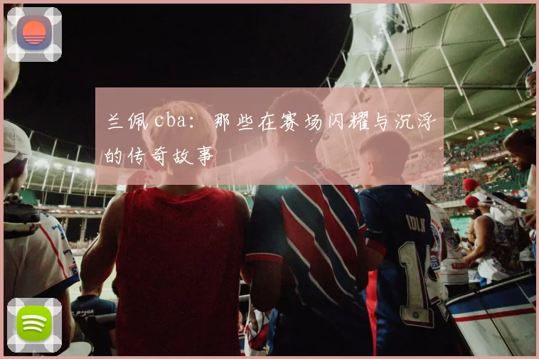 兰佩 cba:那些在赛场闪耀与沉浮的传奇故事