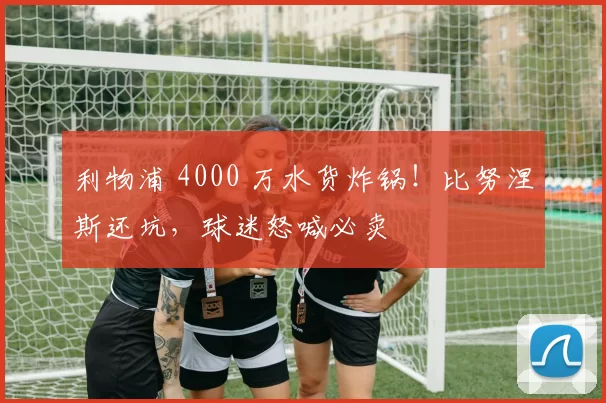 利物浦 4000 万水货炸锅！比努涅斯还坑，球迷怒喊必卖