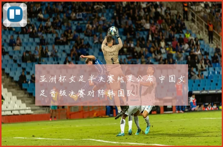 亚洲杯女足半决赛结果公布 中国女足晋级决赛对阵韩国队