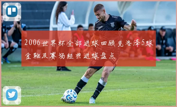 2006世界杯全部进球回顾克洛泽5球金靴及赛场经典进球盘点