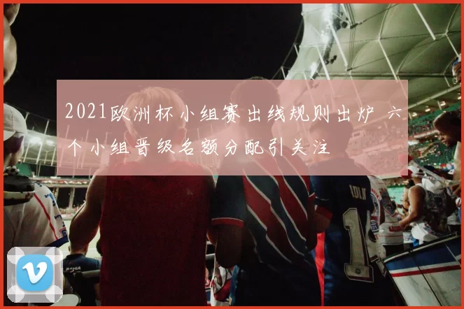 2021欧洲杯小组赛出线规则出炉 六个小组晋级名额分配引关注