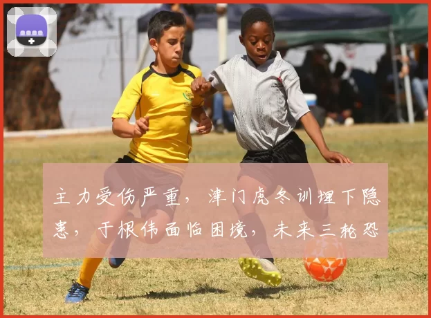 主力受伤严重，津门虎冬训埋下隐患，于根伟面临困境，未来三轮恐难获胜_中超_伤病_赛季