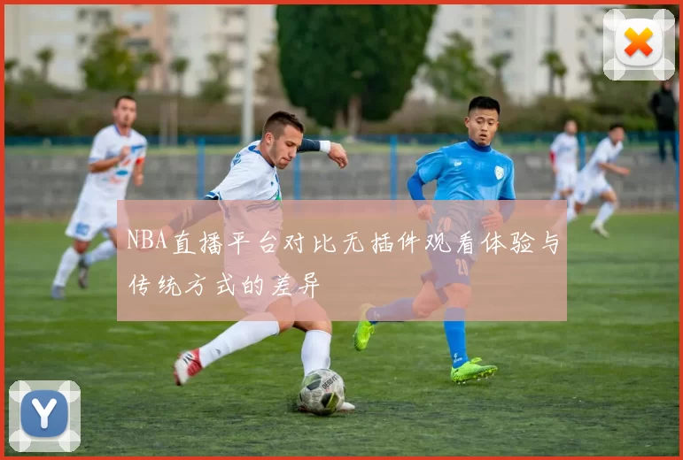 NBA直播平台对比无插件观看体验与传统方式的差异