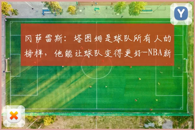 冈萨雷斯：塔图姆是球队所有人的榜样，他能让球队变得更好-NBA新闻