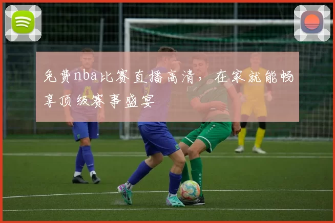 免费nba比赛直播高清,在家就能畅享顶级赛事盛宴