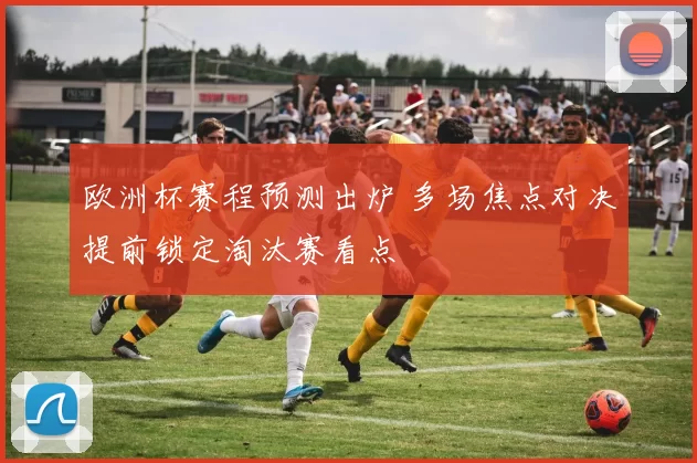 欧洲杯赛程预测出炉 多场焦点对决提前锁定淘汰赛看点