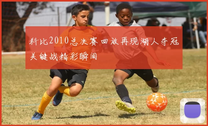 科比2010总决赛回放再现湖人夺冠关键战精彩瞬间