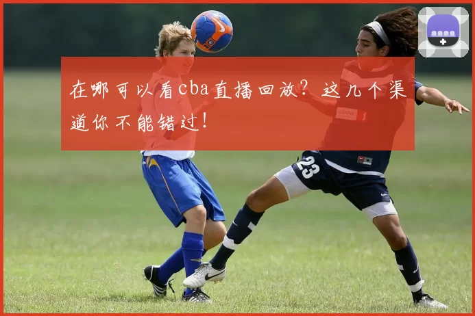 在哪可以看cba直播回放？这几个渠道你不能错过！
