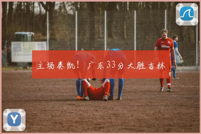 主场奏凯!广东33分大胜吉林