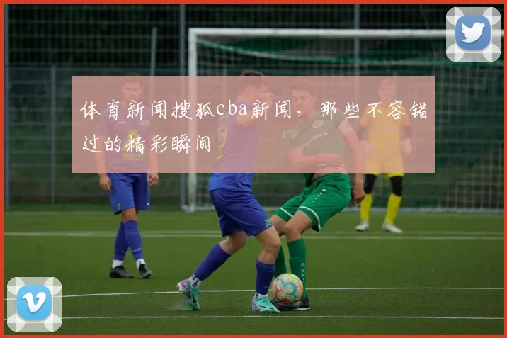 体育新闻搜狐cba新闻,那些不容错过的精彩瞬间