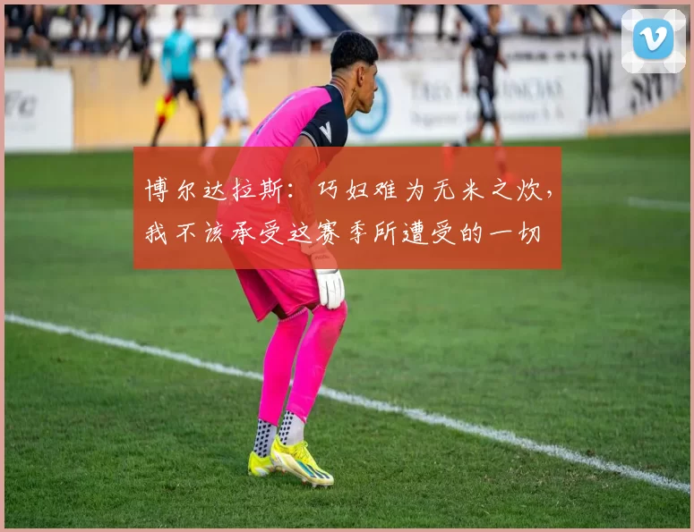 博尔达拉斯：巧妇难为无米之炊，我不该承受这赛季所遭受的一切