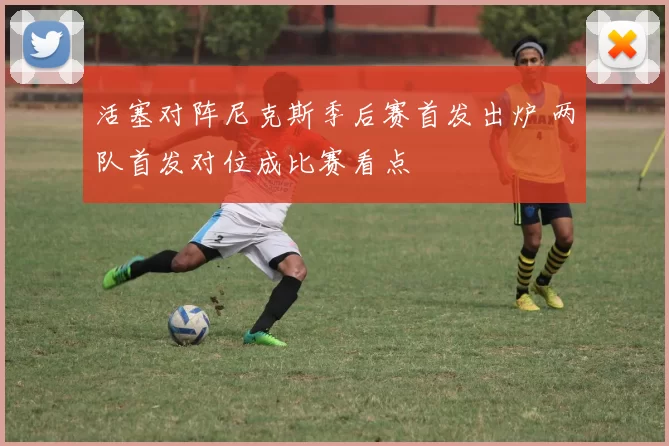 活塞对阵尼克斯季后赛首发出炉 两队首发对位成比赛看点