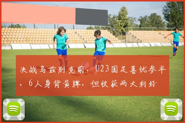 决战乌兹别克前，U23国足喜忧参半，6人身背黄牌，但收获两大利好