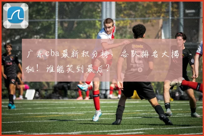 广东cba最新积分榜，各队排名大揭秘！谁能笑到最后？
