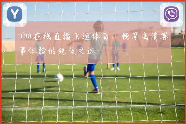 nba在线直播飞速体育，畅享高清赛事体验的绝佳之选