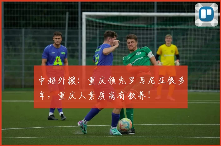 中超外援：重庆领先罗马尼亚很多年，重庆人素质高有教养！