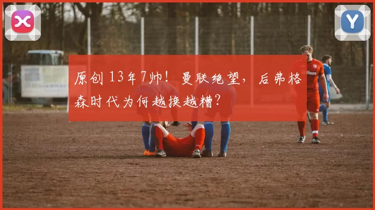 原创 13年7帅！曼联绝望，后弗格森时代为何越换越糟？