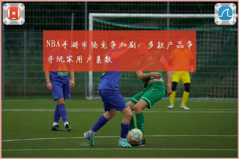 NBA手游市场竞争加剧，多款产品争夺玩家用户基数