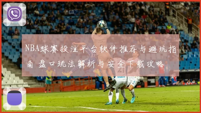 NBA球赛投注平台软件推荐与避坑指南 盘口玩法解析与安全下载攻略
