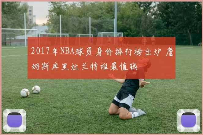 2017年NBA球员身价排行榜出炉 詹姆斯库里杜兰特谁最值钱