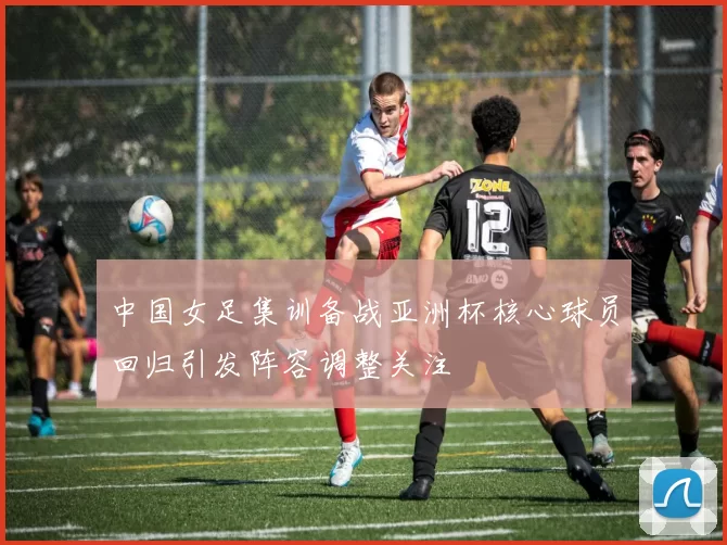 中国女足集训备战亚洲杯核心球员回归引发阵容调整关注