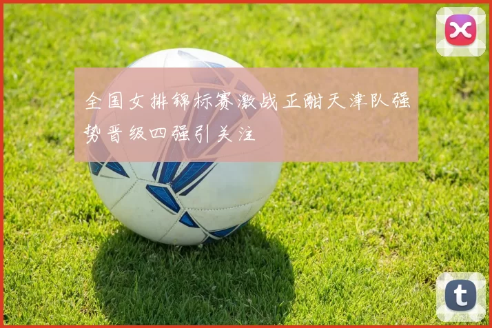 全国女排锦标赛激战正酣天津队强势晋级四强引关注