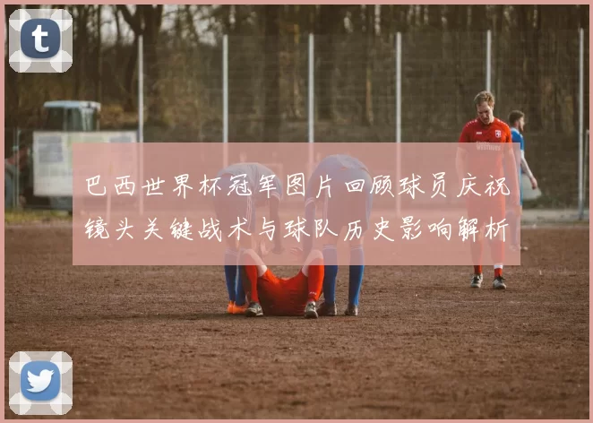 巴西世界杯冠军图片回顾球员庆祝镜头关键战术与球队历史影响解析