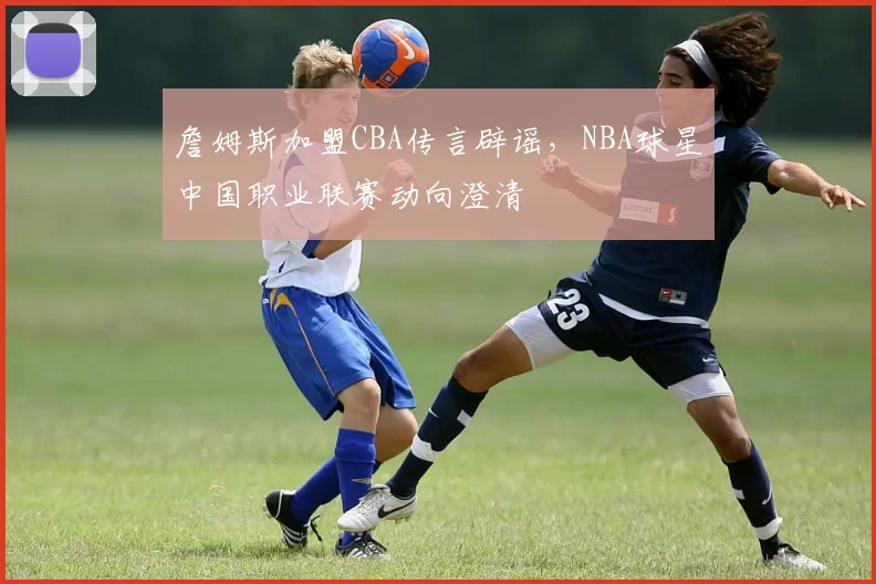 詹姆斯加盟CBA传言辟谣，NBA球星中国职业联赛动向澄清