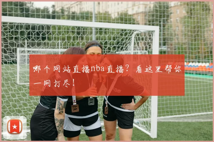哪个网站直播nba直播？看这里帮你一网打尽！