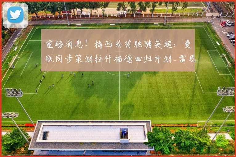 重磅消息！梅西或将驰骋英超，曼联同步策划拉什福德回归计划_雷恩_阿森纳_皇家马德里