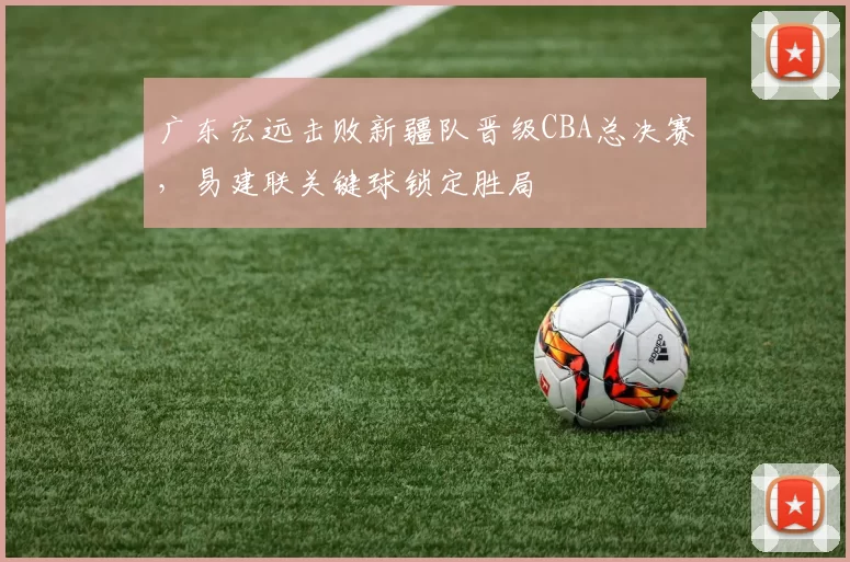 广东宏远击败新疆队晋级CBA总决赛，易建联关键球锁定胜局