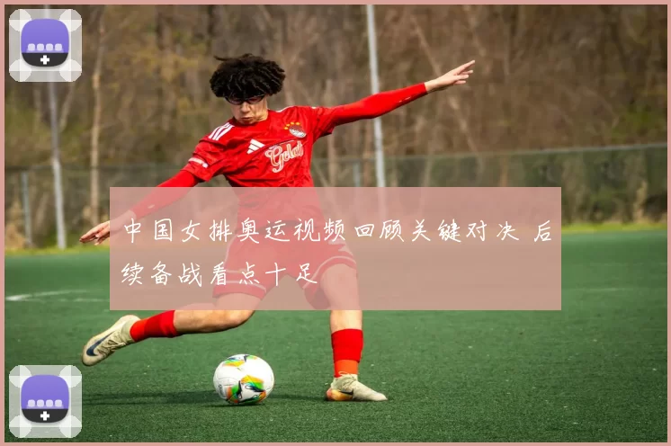 中国女排奥运视频回顾关键对决 后续备战看点十足