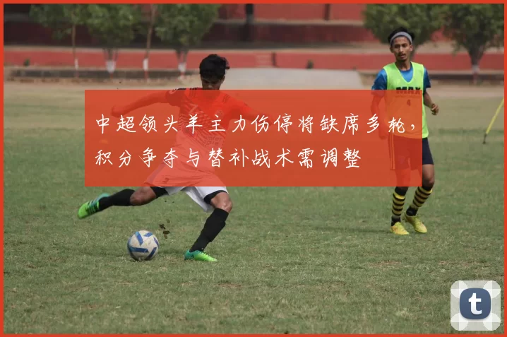 中超领头羊主力伤停将缺席多轮，积分争夺与替补战术需调整