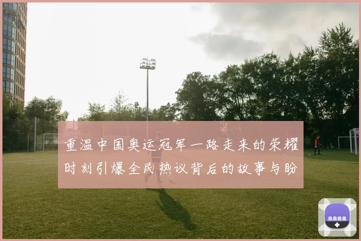 重温中国奥运冠军一路走来的荣耀时刻引爆全民热议背后的故事与盼